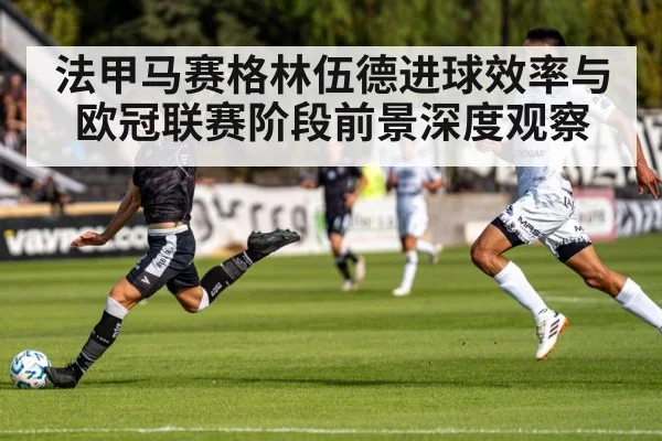 法甲马赛格林伍德进球效率与欧冠联赛阶段前景深度观察
