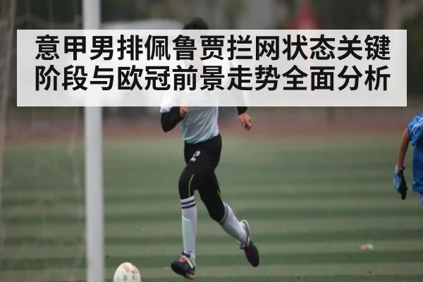 意甲男排佩鲁贾拦网状态关键阶段与欧冠前景走势全面分析