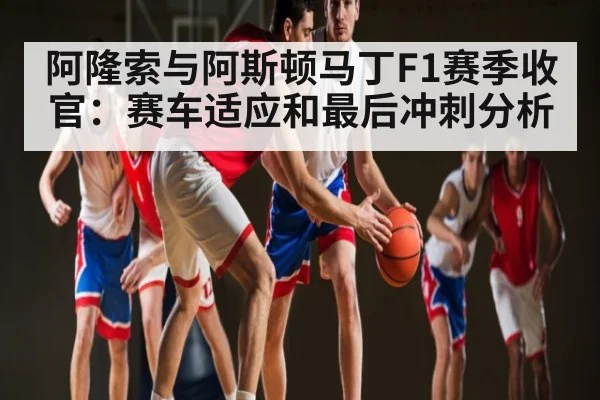 阿隆索与阿斯顿马丁F1赛季收官:赛车适应和最后冲刺分析